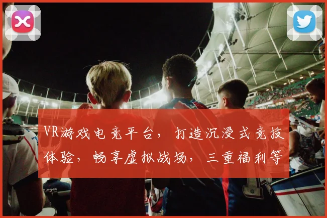 VR游戏电竞平台，打造沉浸式竞技体验，畅享虚拟战场，三重福利等你来