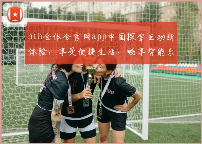 hth会体会官网app中国探索互动新体验，享受便捷生活，畅享智能乐趣