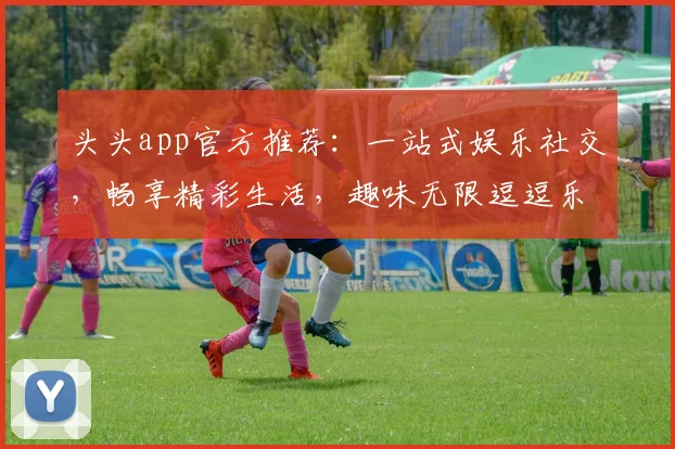 头头app官方推荐：一站式娱乐社交，畅享精彩生活，趣味无限逗逗乐