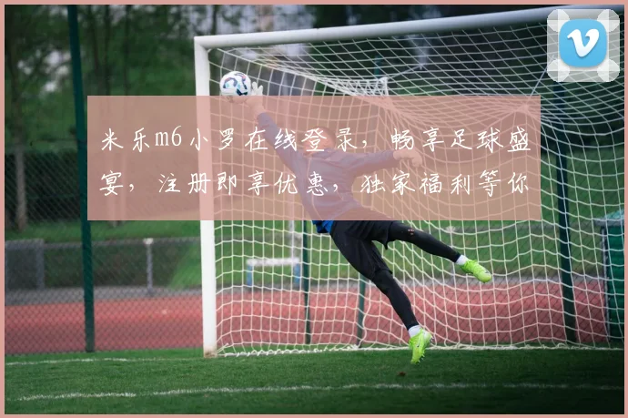 米乐m6小罗在线登录，畅享足球盛宴，注册即享优惠，独家福利等你来