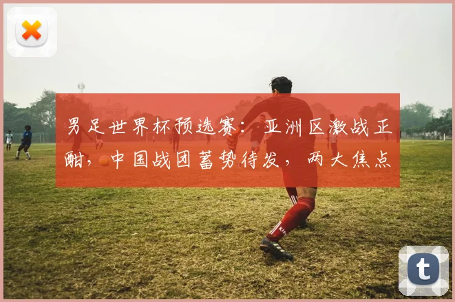 男足世界杯预选赛：亚洲区激战正酣，中国战团蓄势待发，两大焦点不容错过，赛事前瞻