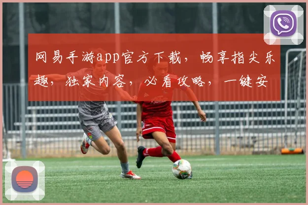 网易手游app官方下载，畅享指尖乐趣，独家内容，必看攻略，一键安装，轻松体验