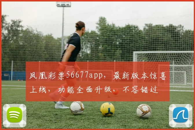 凤凰彩票56677app，最新版本惊喜上线，功能全面升级，不容错过